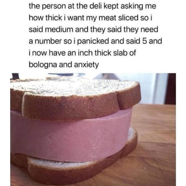 funny pics. the person at the deli kept asking me how thick i want my meat sliced so i said medium and they said they need a number so i panicked and said 5 and i now have an inch thick slab of bologna and anxiety