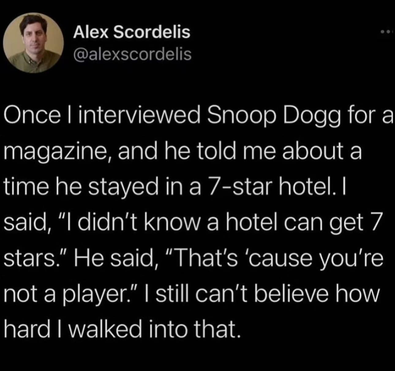 funny pics. Once I interviewed Snoop Dogg for a magazine, and he told me about a time he stayed in a 7-star hotel. I said, "I didn't know a hotel can get 7 stars." He said, "That's 'cause you're not a player." | still can't believe how hard I walked into that.