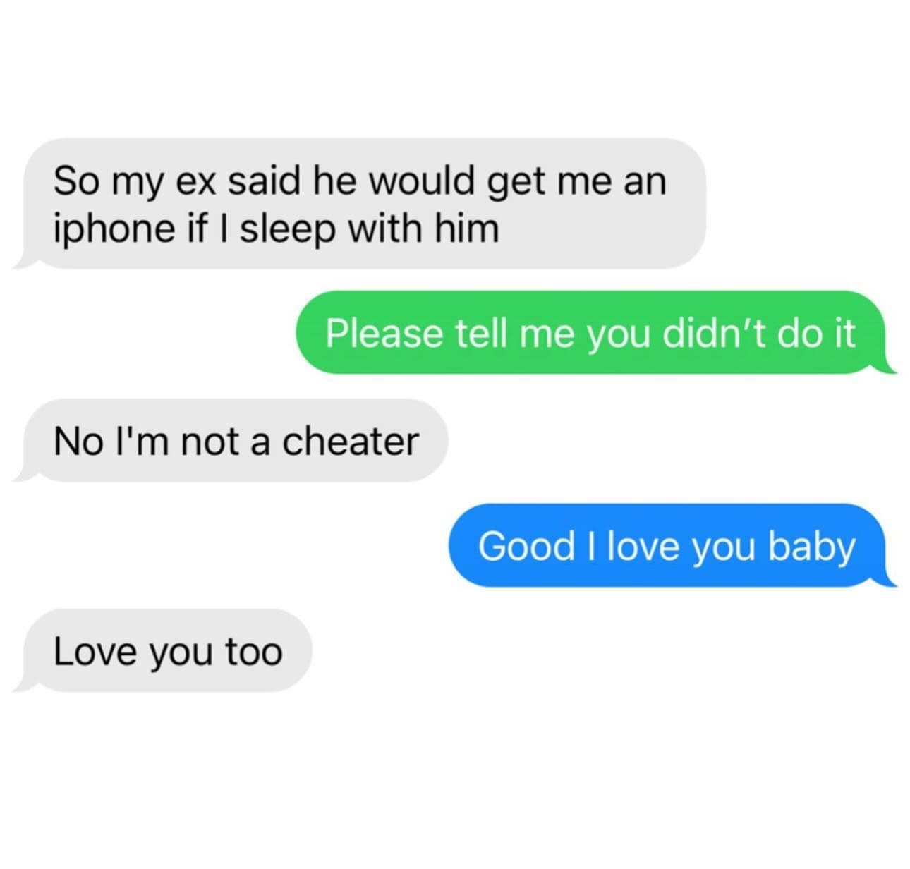 funny pics. So my ex said he would get me an iphone if I sleep with him Please tell me you didn't do it No l'm not a cheater Good I love you baby Love you too