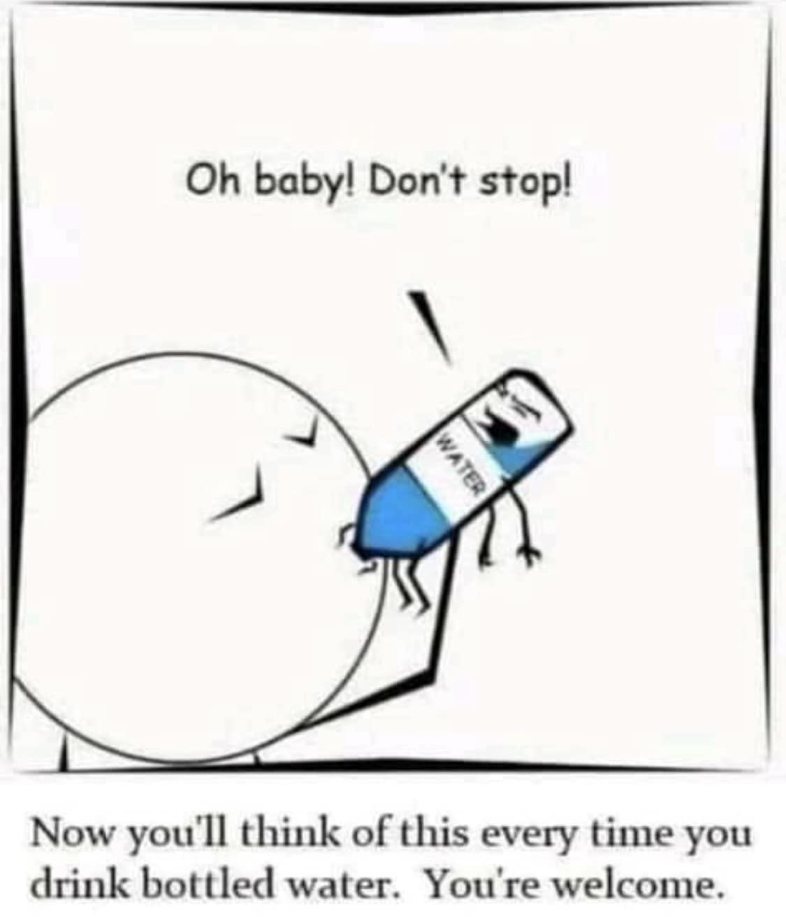 Oh baby! Don't stop! WATER Now you'll think of this every time you drink bottled water. You're welcome.