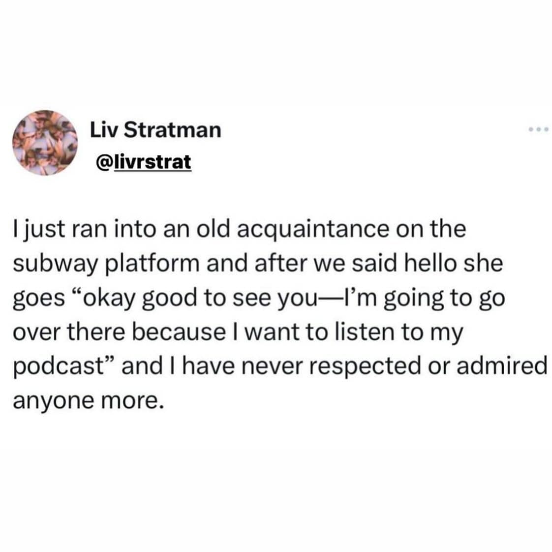 funny pics. I just ran into an old acquaintance on the subway platform and after we said hello she goes "okay good to see you-l'm going to go over there because I want to listen to my podcast" and I have never respected or admired anyone more.