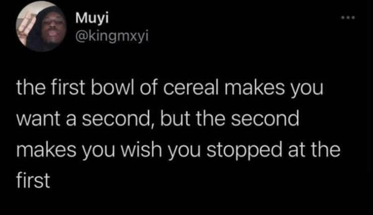 funny memes. the first bowl of cereal makes you want a second, but the second makes you wish you stopped at the first