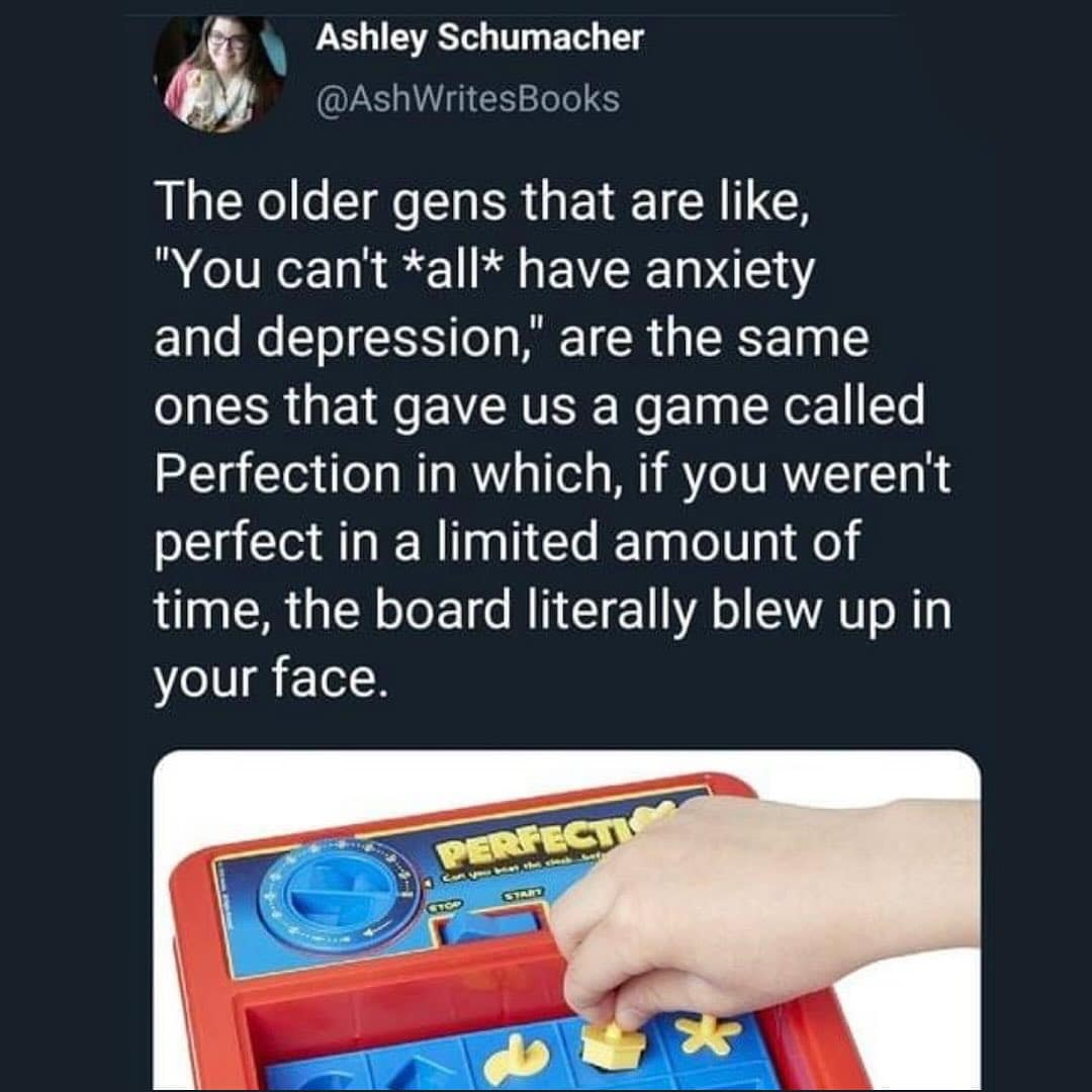 funny pics. The older gens that are like, "You can't *all* have anxiety and depression," are the same ones that gave us a game called Perfection in which, if you weren't perfect in a limited amount of time, the board literally blew up in your face.