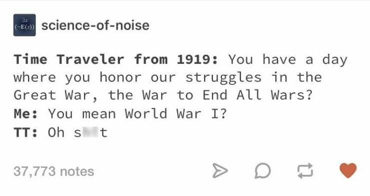 Time Traveler from 1919: You have a day where you honor our struggles in the Great War, the War to End All Wars? Me: You mean World War I?