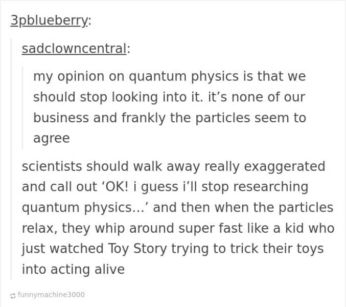 funny Tumblr replies. my opinion on quantum physics is that we should stop looking into it. it's none of our business and frankly the particles seem to agree scientists should walk away really exaggerated and call out 'OK! i guess i'll stop researching quantum physics...' and then when the particles relax, they whip around super fast like a kid who just watched Toy Story trying to trick their toys into acting alive