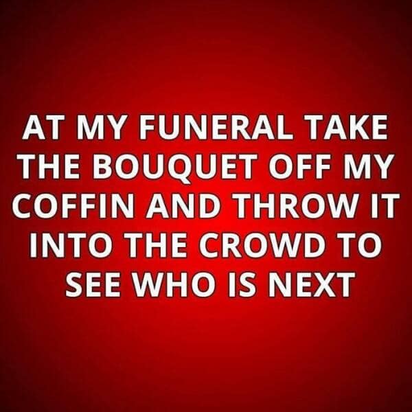 AT MY FUNERAL TAKE THE BOUQUET OFF MY COFFIN AND THROW IT INTO THE CROWD TO SEE WHO IS NEXT