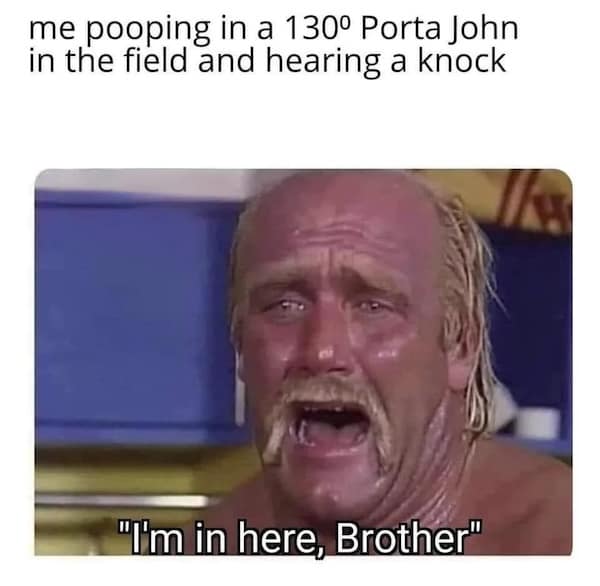 heatwave memes. me pooping in a 130° Porta John in the field and hearing a knock "Tim in here, Brother"