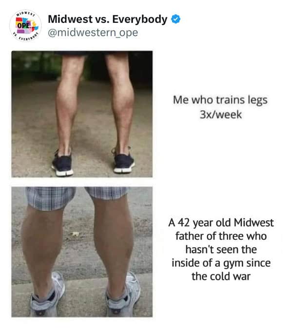 midwest memes. Me who trains legs 3x/week A 42 year old Midwest father of three who hasn't seen the inside of a gym since the cold war