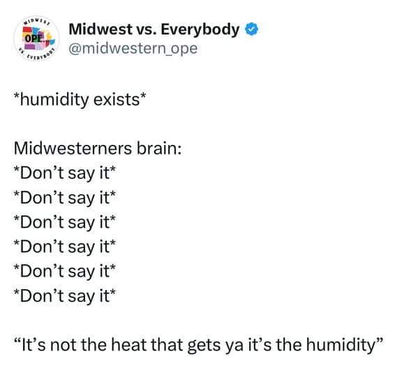 *humidity exists* Midwesterners brain: *Don't say it* *Don't say it* *Don't say it* *Don't say it* *Don't say it* *Don't say it* "It's not the heat that gets ya it's the humidity"