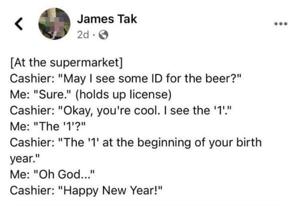 [At the supermarket] Cashier: "May I see some ID for the beer?" Me: "Sure." (holds up license) Cashier: "Okay, you're cool. I see the '1." Me: "The '1'?" Cashier: "The '1' at the beginning of your birth year." Me: "Oh God..." Cashier: "Happy New Year!"