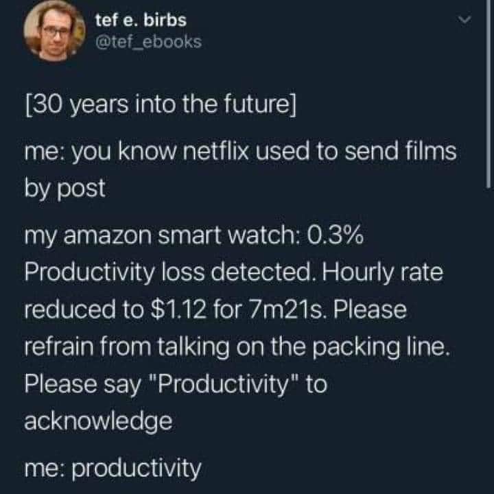 procrastination memes. [30 years into the future] me: you know netflix used to send films by post my amazon smart watch: 0.3% Productivity loss detected. Hourly rate reduced to $1.12 for 7m21s. Please refrain from talking on the packing line. Please say "Productivity" to acknowledge me: productivity