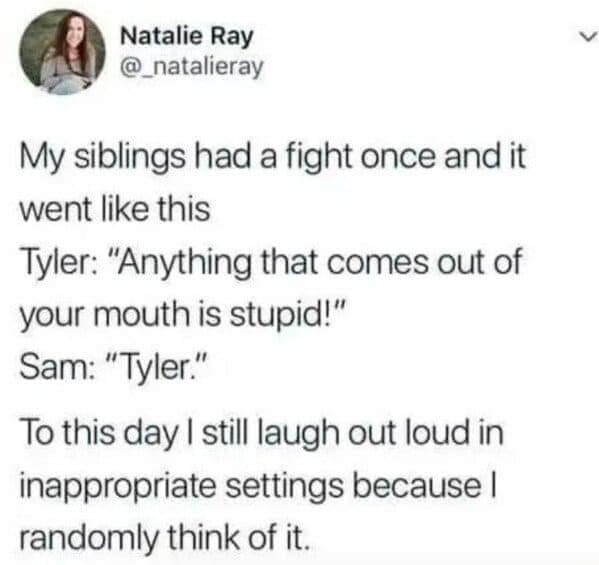 sibling memes. My siblings had a fight once and it went like this Tyler: "Anything that comes out of your mouth is stupid!" Sam: "Tyler." To this day I still laugh out loud in inappropriate settings because I randomly think of it.