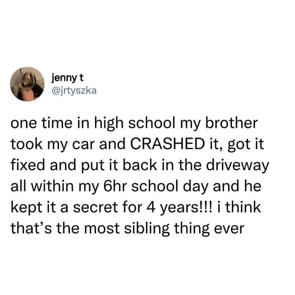 sibling memes. one time in high school my brother took my car and CRASHED it, got it fixed and put it back in the driveway all within my 6hr school day and he kept it a secret for 4 years!!! i think that's the most sibling thing ever