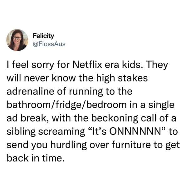 sibling memes. I feel sorry for Netflix era kids. They will never know the high stakes adrenaline of running to the bathroom/fridge/bedroom in a single ad break, with the beckoning call of a sibling screaming "It's ONNNNNN" to send you hurdling over furniture to get back in time.