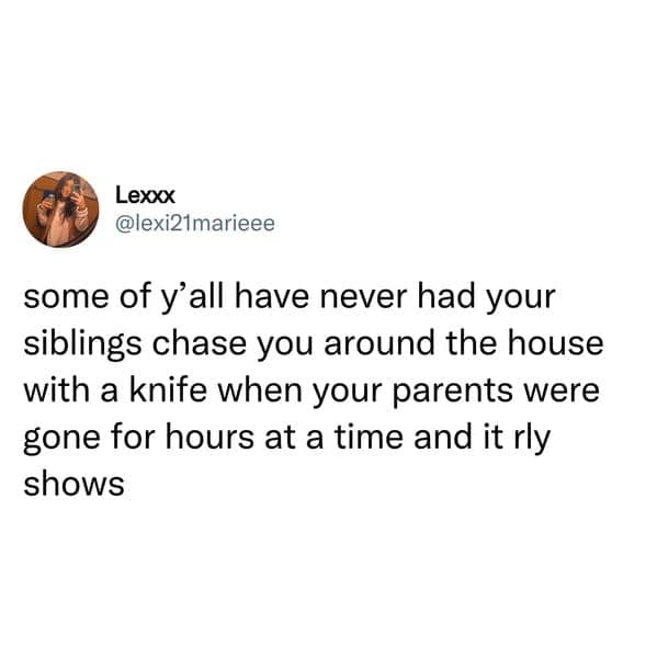 some of y'all have never had your siblings chase you around the house with a knife when your parents were gone for hours at a time and it rly shows