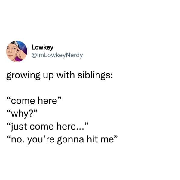 growing up with siblings: "come here" "why?" "just come here..." "no. you're gonna hit me"