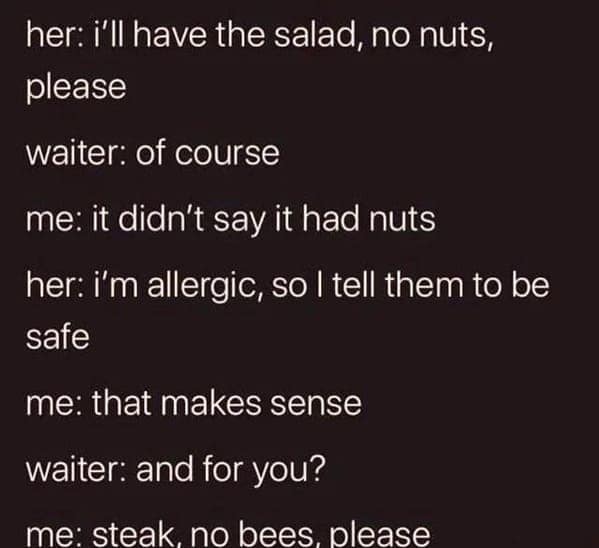 technically correct memes. her: i'll have the salad, no nuts, please waiter: of course me: it didn't say it had nuts her: i'm allergic, so I tell them to be safe me: that makes sense waiter: and for you? me: steak no bees please