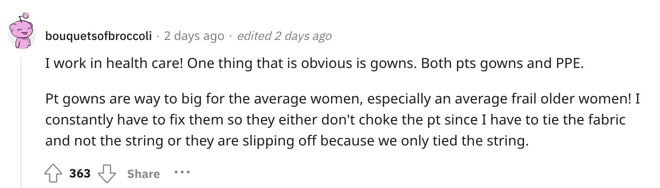 I work in health care! One thing that is obvious is gowns. Both pts gowns and PPE. Pt gowns are way to big for the average women, especially an average frail older women! I constantly have to fix them so they either don't choke the pt since I have to tie the fabric and not the string or they are slipping off because we only tied the string.