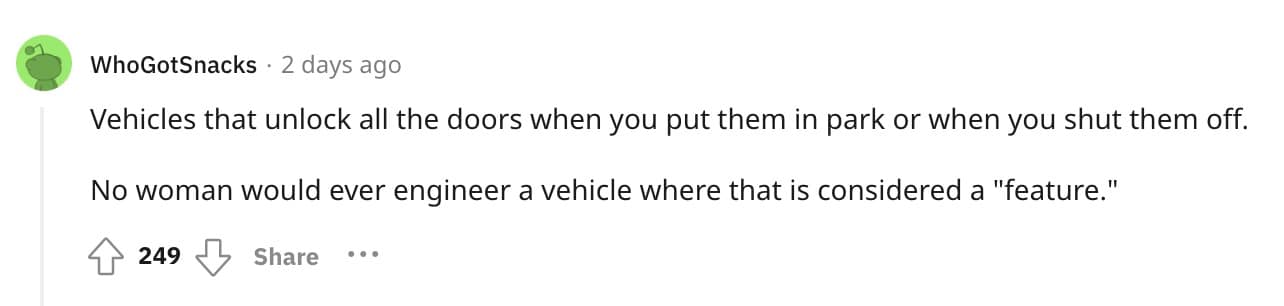 Vehicles that unlock all the doors when you put them in park or when you shut them off. No woman would ever engineer a vehicle where that is considered a "feature."