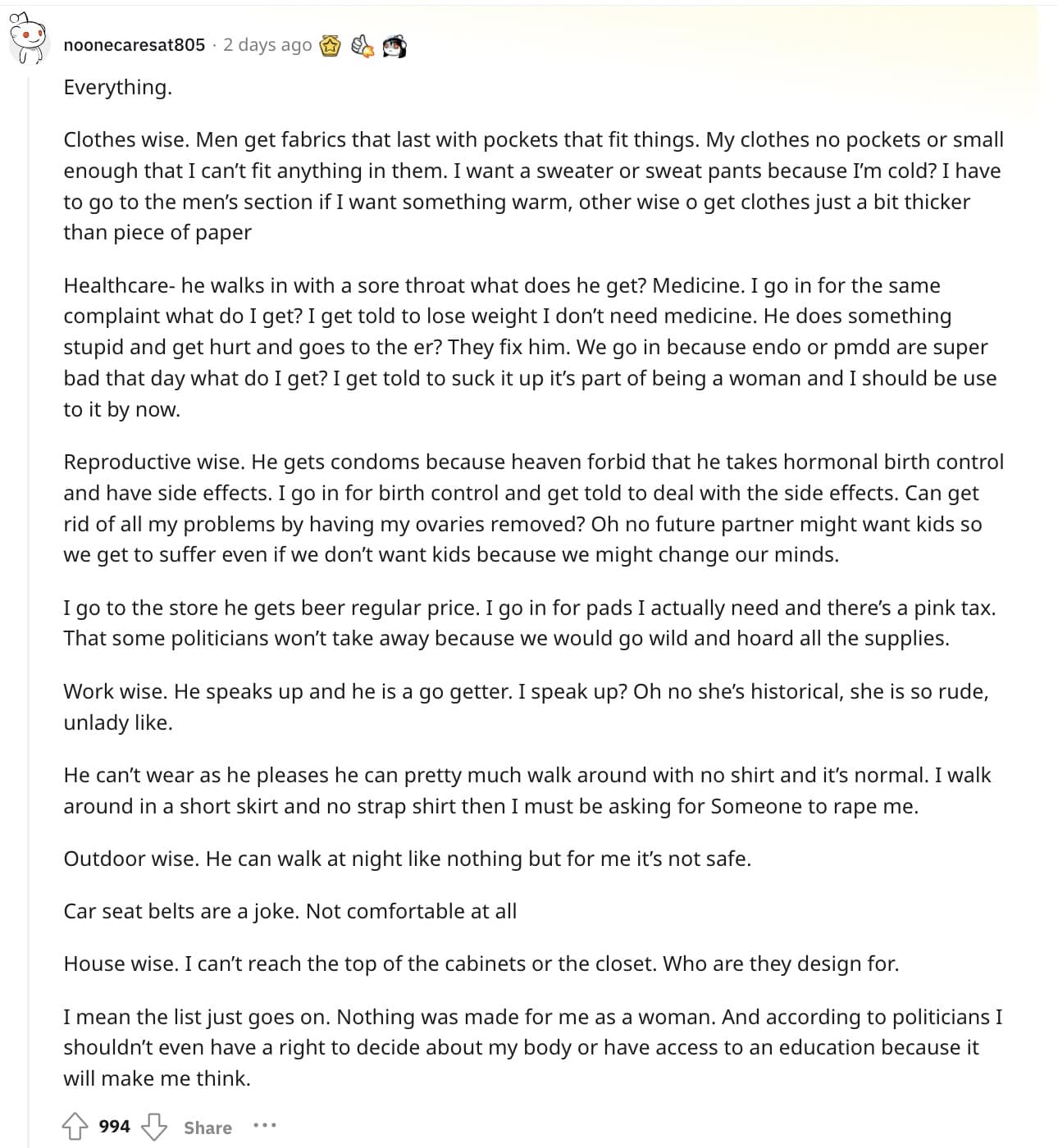 Everything. Clothes wise. Men get fabrics that last with pockets that fit things. My clothes no pockets or small enough that I can't fit anything in them. I want a sweater or sweat pants because I'm cold? I have to go to the men's section if I want something warm, other wise o get clothes just a bit thicker than piece of paper