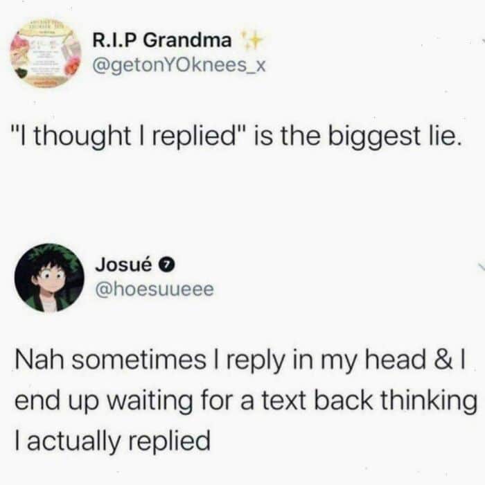 Nah sometimes I reply in my head & I end up waiting for a text back thinking I actually replied