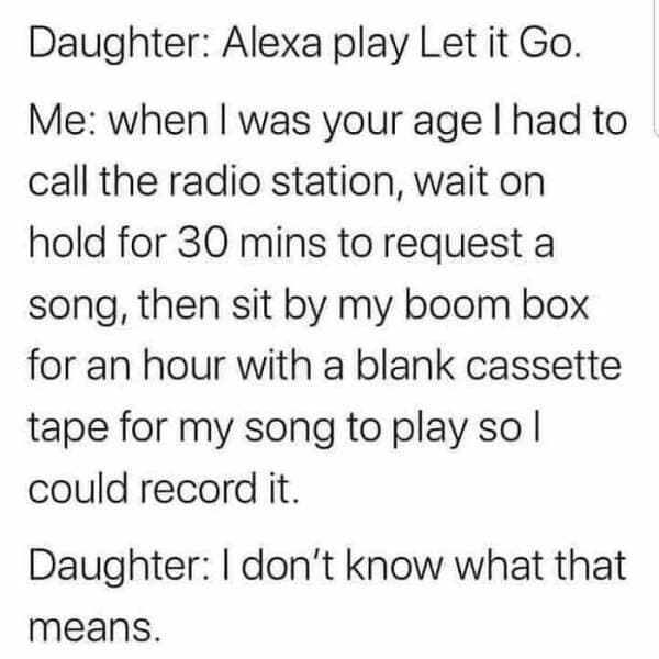 toddler memes. Daughter: Alexa play Let it Go. Me: when I was your age I had to call the radio station, wait on hold for 30 mins to request a song, then sit by my boom box for an hour with a blank cassette tape for my song to play so l could record it. Daughter: I don't know what that means.