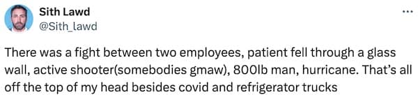 There was a fight between two employees, patient fell through a glass wall, active shooter(somebodies gmaw), 800lb man, hurricane. That's all off the top of my head besides covid and refrigerator trucks