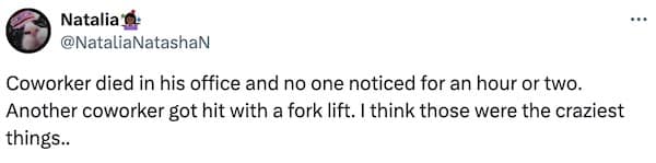 Coworker died in his office and no one noticed for an hour or two. Another coworker got hit with a fork lift. I think those were the craziest things..