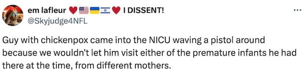 Guy with chickenpox came into the NICU waving a pistol around because we wouldn't let him visit either of the premature infants he had there at the time, from different mothers.
