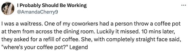 I was a waitress. One of my coworkers had a person throw a coffee pot at them from across the dining room. Luckily it missed. 10 mins later, they asked for a refill of coffee. She, with completely straight face said, "where's your coffee pot?" Legend
