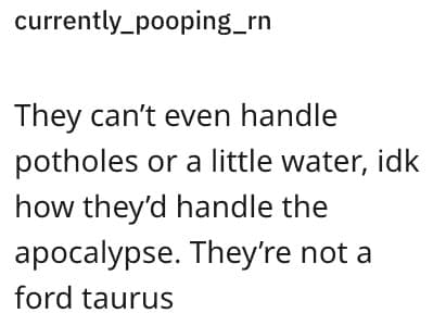 They can't even handle potholes or a little water, idk how they'd handle the apocalypse. They're not a ford taurus