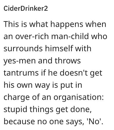 This is what happens when an over-rich man-child who surrounds himself with yes-men and throws tantrums if he doesn't get his own way is put in charge of an organisation: stupid things get done, because no one says, 'No'.