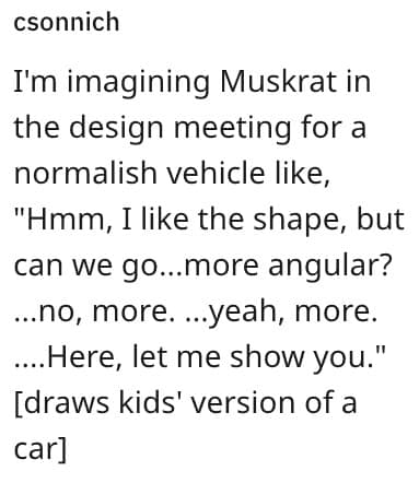 I'm imagining Muskrat in the design meeting for a normalish vehicle like, "Hmm, I like the shape, but can we go...more angular? ...no, more. ...yeah, more. ....Here, let me show you." [draws kids' version of a carl