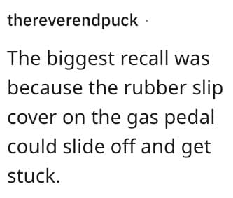 The biggest recall was because the rubber slip cover on the gas pedal could slide off and get stuck.