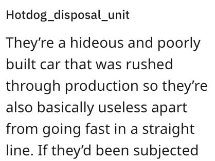 They're a hideous and poorly built car that was rushed through production so they're also basically useless apart from going fast in a straight line. If they'd been subjected