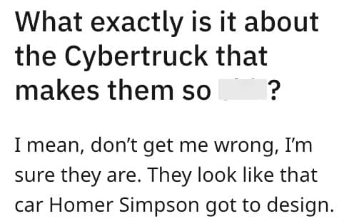 What exactly is it about the Cybertruck that makes them so I mean, don't get me wrong, I'm sure they are. They look like that car Homer Simpson got to design.