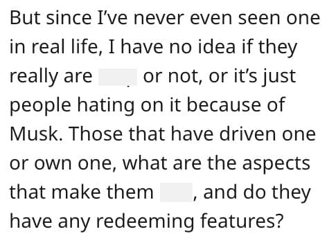 But since I've never even seen one in real life, I have no idea if they really are or not, or it's just people hating on it because of Musk. Those that have driven one or own one, what are the aspects that make them, and do they have any redeeming features?