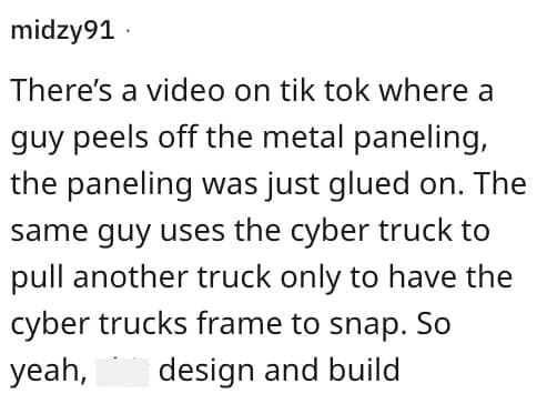 There's a video on tik tok where a guy peels off the metal paneling, the paneling was just glued on. The same guy uses the cyber truck to pull another truck only to have the cyber trucks frame to snap. So yeah, design and build
