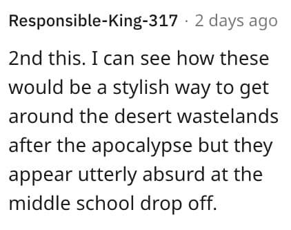 2nd this. I can see how these would be a stylish way to get around the desert wastelands after the apocalypse but they appear utterly absurd at the middle school drop off.