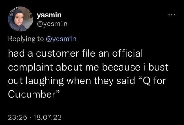 had a customer file an official complaint about me because i bust out laughing when they said "Q for Cucumber"