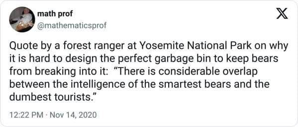 antisocial memes. Quote by a forest ranger at Yosemite National Park on why it is hard to design the perfect garbage bin to keep bears from breaking into it: "There is considerable overlap between the intelligence of the smartest bears and the dumbest tourists."