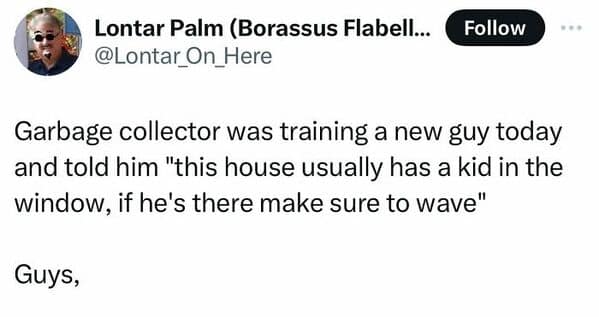 antisocial memes. Garbage collector was training a new guy today and told him "this house usually has a kid in the window, if he's there make sure to wave" Guys,