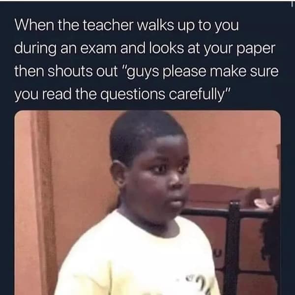 When the teacher walks up to you during an exam and looks at your paper then shouts out "guys please make sure you read the questions carefully"