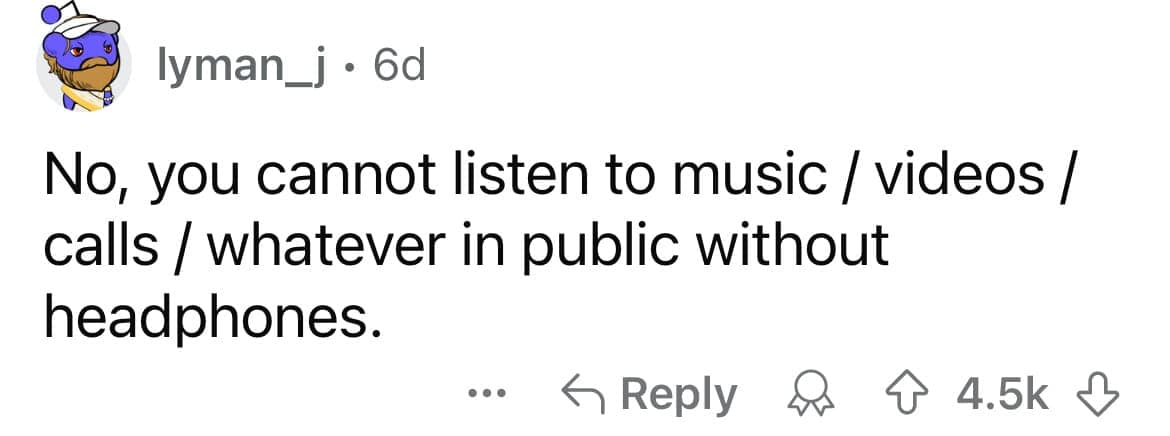 No, you cannot listen to music / videos / calls / whatever in public without headphones.