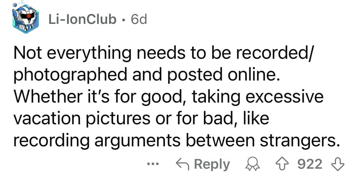 Not everything needs to be recorded/ photographed and posted online. Whether it's for good, taking excessive vacation pictures or for bad, like recording arguments between strangers.