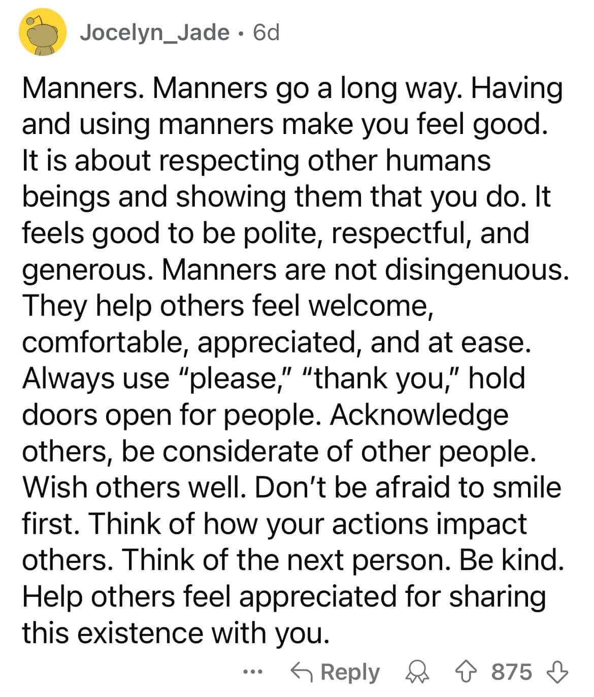 Manners. Manners go a long way. Having and using manners make you feel good. It is about respecting other humans beings and showing them that you do. It feels good to be polite, respectful, and generous. Manners are not disingenuous. They help others feel welcome, comfortable, appreciated, and at ease. Always use "please," "thank you," hold doors open for people. Acknowledge others, be considerate of other people. Wish others well. Don't be afraid to smile first. Think of how your actions impact others. Think of the next person. Be kind. Help others feel appreciated for sharing this existence with you.