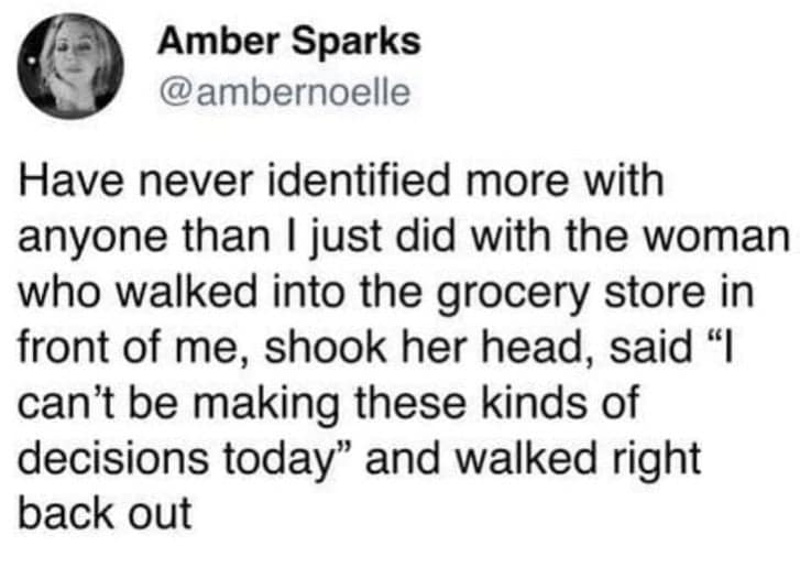 Have never identified more with anyone than I just did with the woman who walked into the grocery store in front of me, shook her head, said "I can't be making these kinds of decisions today" and walked right back out