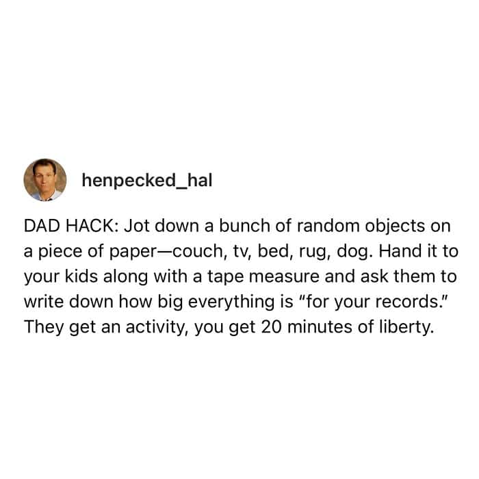 dad memes. DAD HACK: Jot down a bunch of random objects on a piece of paper-couch, tv, bed, rug, dog. Hand it to your kids along with a tape measure and ask them to write down how big everything is "for your records." They get an activity, you get 20 minutes of liberty.