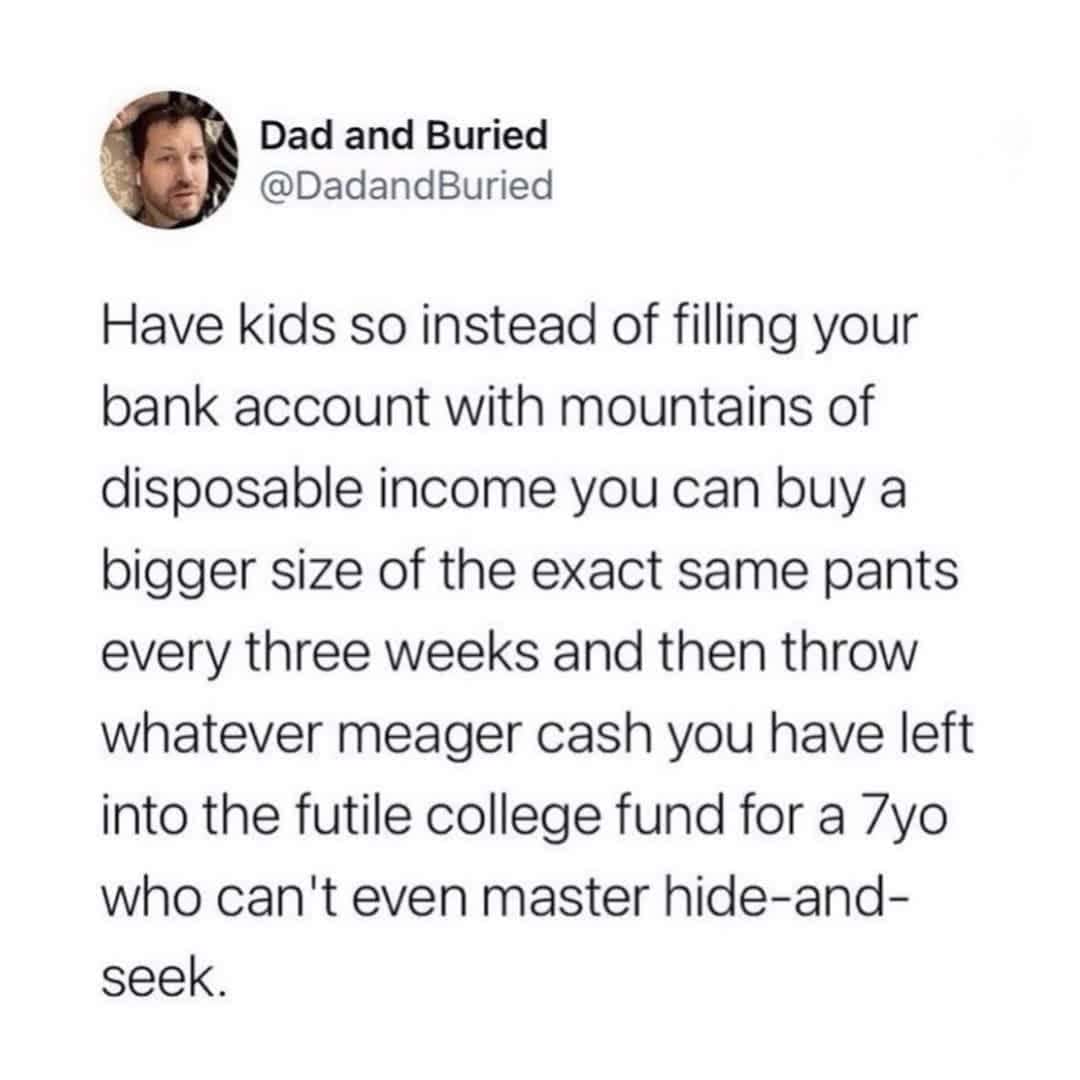 dad memes. Have kids so instead of filling your bank account with mountains of disposable income you can buy a bigger size of the exact same pants every three weeks and then throw whatever meager cash you have left into the futile college fund for a 7yo who can't even master hide-and-seek.