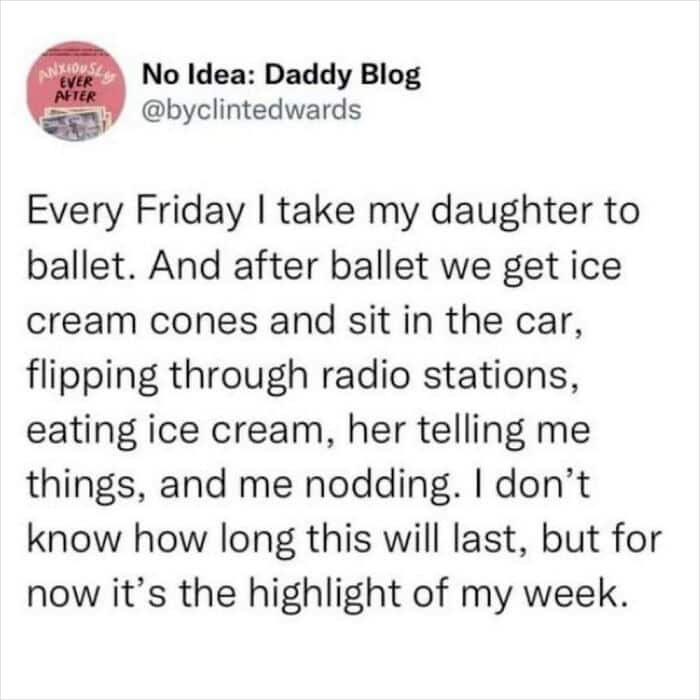 dad memes. Every Friday I take my daughter to ballet. And after ballet we get ice cream cones and sit in the car, flipping through radio stations, eating ice cream, her telling me things, and me nodding. I don't know how long this will last, but for now it's the highlight of my week.